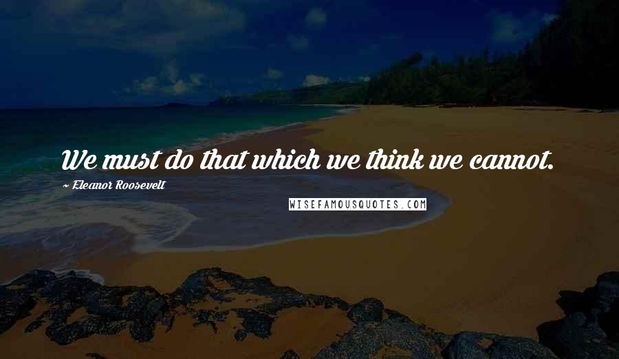 Eleanor Roosevelt quotes: We must do that which we think we cannot.