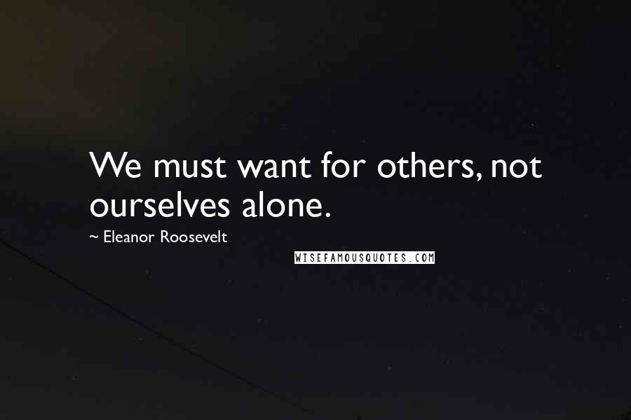 Eleanor Roosevelt quotes: We must want for others, not ourselves alone.