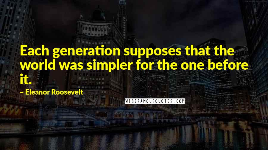 Eleanor Roosevelt quotes: Each generation supposes that the world was simpler for the one before it.