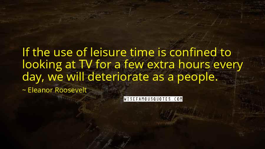 Eleanor Roosevelt quotes: If the use of leisure time is confined to looking at TV for a few extra hours every day, we will deteriorate as a people.