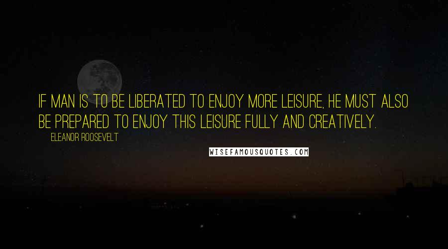 Eleanor Roosevelt quotes: If man is to be liberated to enjoy more leisure, he must also be prepared to enjoy this leisure fully and creatively.