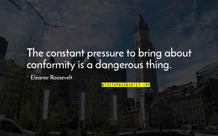 Eleanor Roosevelt Quotes By Eleanor Roosevelt: The constant pressure to bring about conformity is