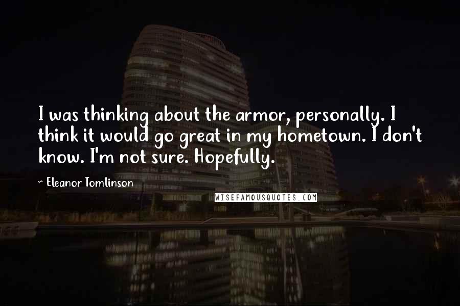 Eleanor Tomlinson quotes: I was thinking about the armor, personally. I think it would go great in my hometown. I don't know. I'm not sure. Hopefully.