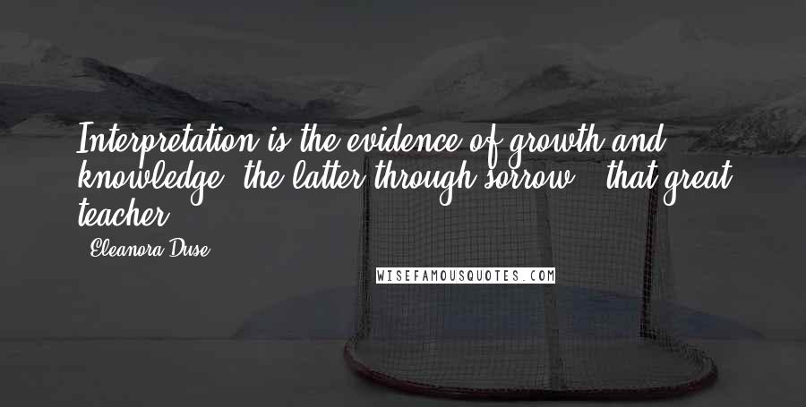 Eleanora Duse quotes: Interpretation is the evidence of growth and knowledge, the latter through sorrow ? that great teacher.