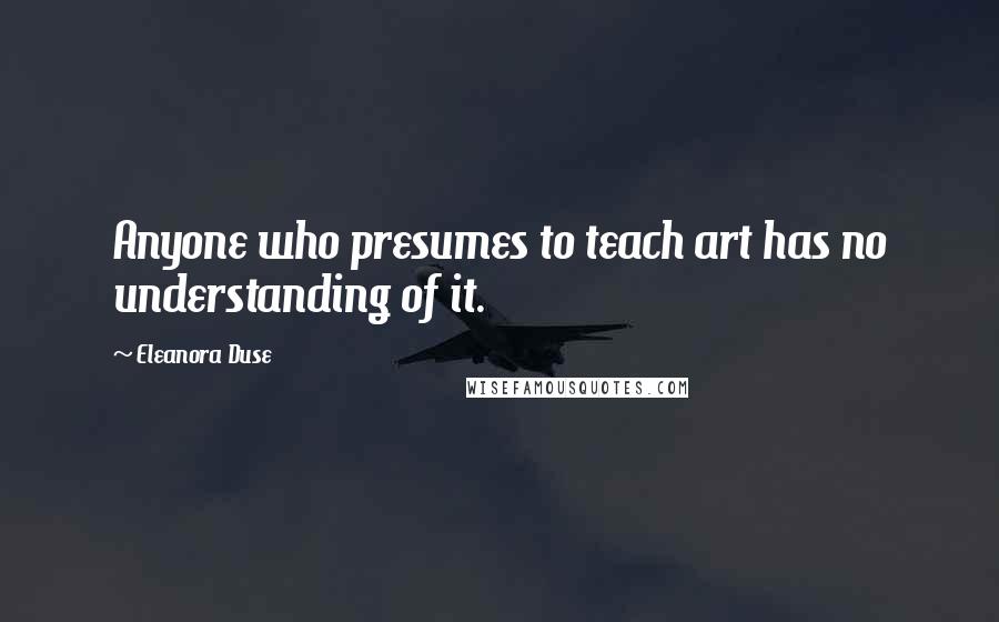 Eleanora Duse quotes: Anyone who presumes to teach art has no understanding of it.