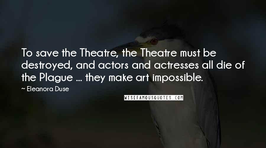 Eleanora Duse quotes: To save the Theatre, the Theatre must be destroyed, and actors and actresses all die of the Plague ... they make art impossible.