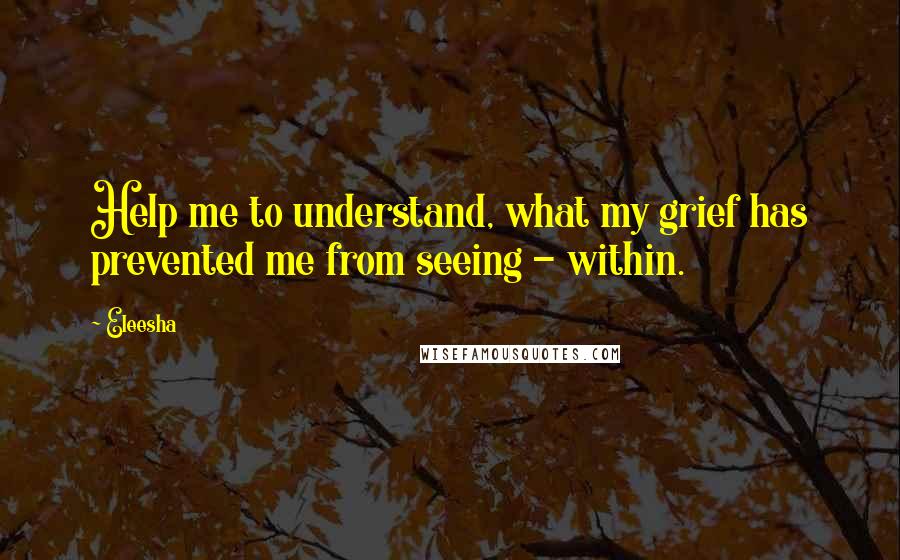 Eleesha quotes: Help me to understand, what my grief has prevented me from seeing - within.