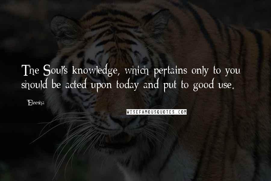 Eleesha quotes: The Soul's knowledge, which pertains only to you - should be acted upon today and put to good use.