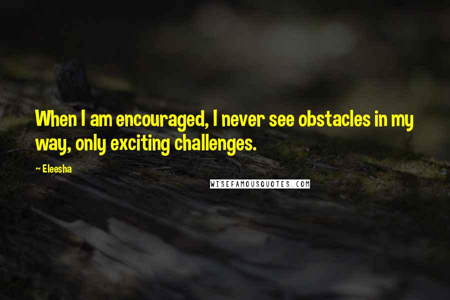 Eleesha quotes: When I am encouraged, I never see obstacles in my way, only exciting challenges.