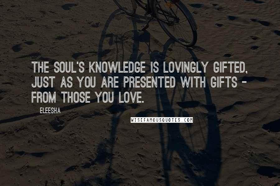 Eleesha quotes: The Soul's knowledge is lovingly gifted, just as you are presented with gifts - from those you love.