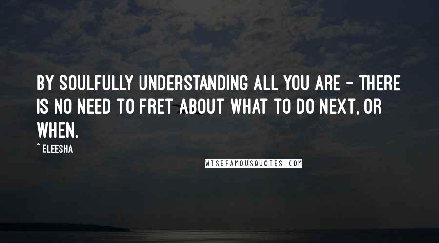 Eleesha quotes: By Soulfully understanding all you are - there is no need to fret about what to do next, or when.