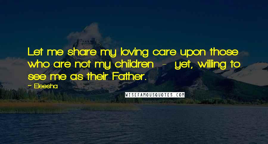 Eleesha quotes: Let me share my loving care upon those who are not my children - yet, willing to see me as their Father.
