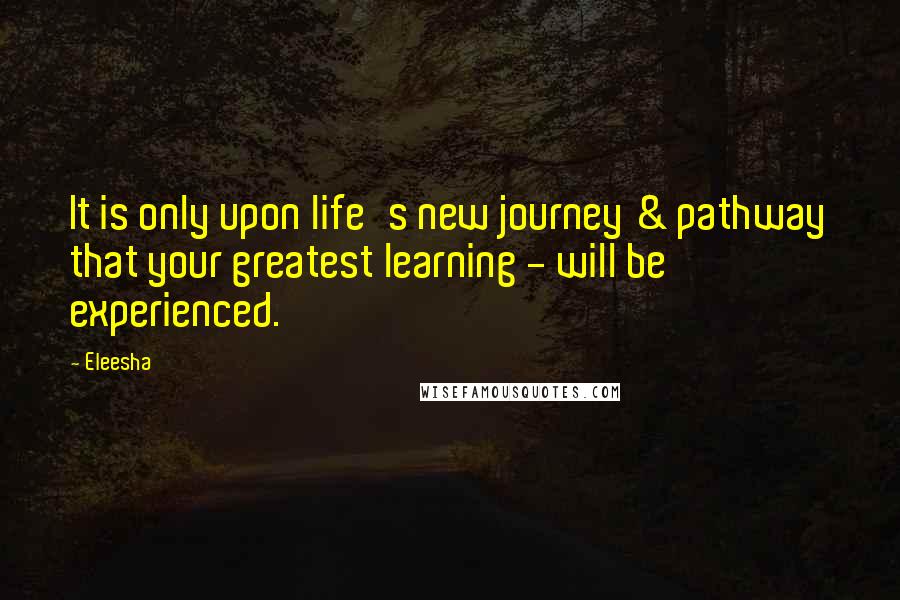 Eleesha quotes: It is only upon life's new journey & pathway that your greatest learning - will be experienced.