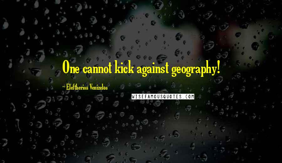 Eleftherios Venizelos quotes: One cannot kick against geography!