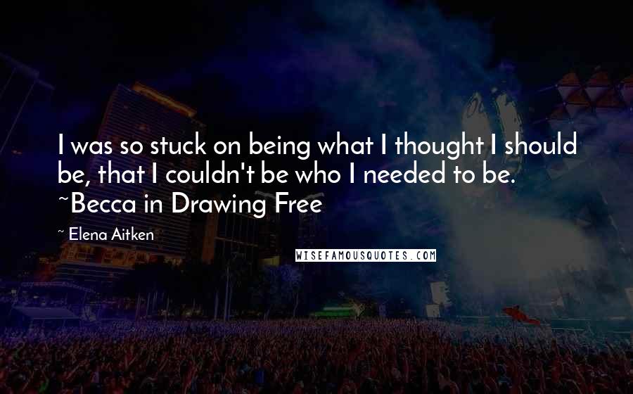 Elena Aitken quotes: I was so stuck on being what I thought I should be, that I couldn't be who I needed to be. ~Becca in Drawing Free