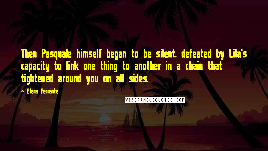 Elena Ferrante quotes: Then Pasquale himself began to be silent, defeated by Lila's capacity to link one thing to another in a chain that tightened around you on all sides.