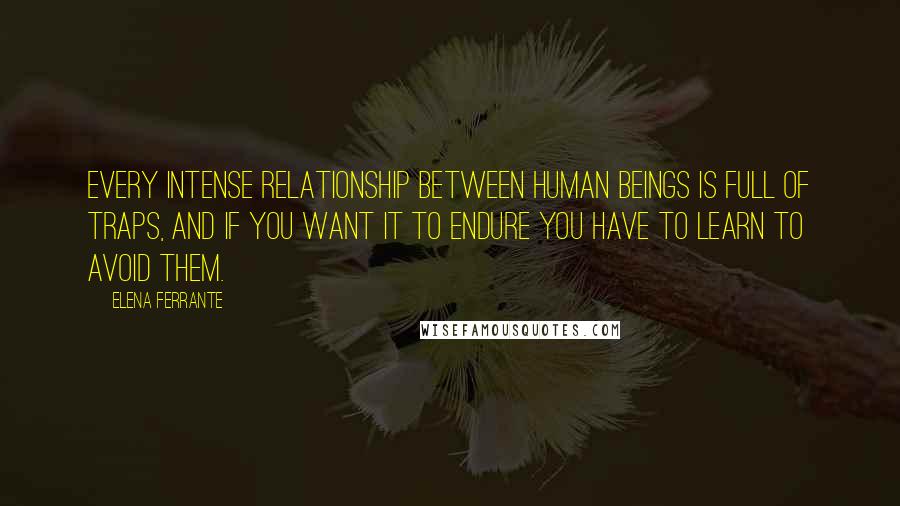 Elena Ferrante quotes: Every intense relationship between human beings is full of traps, and if you want it to endure you have to learn to avoid them. Elena Ferrante quotes: Every intense relationship between human beings is full of traps, and if you want it to endure you have to learn to avoid them.
