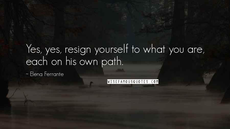 Elena Ferrante quotes: Yes, yes, resign yourself to what you are, each on his own path.