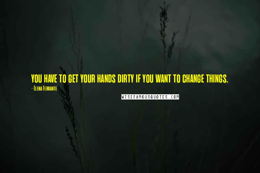 Elena Ferrante quotes: you have to get your hands dirty if you want to change things.