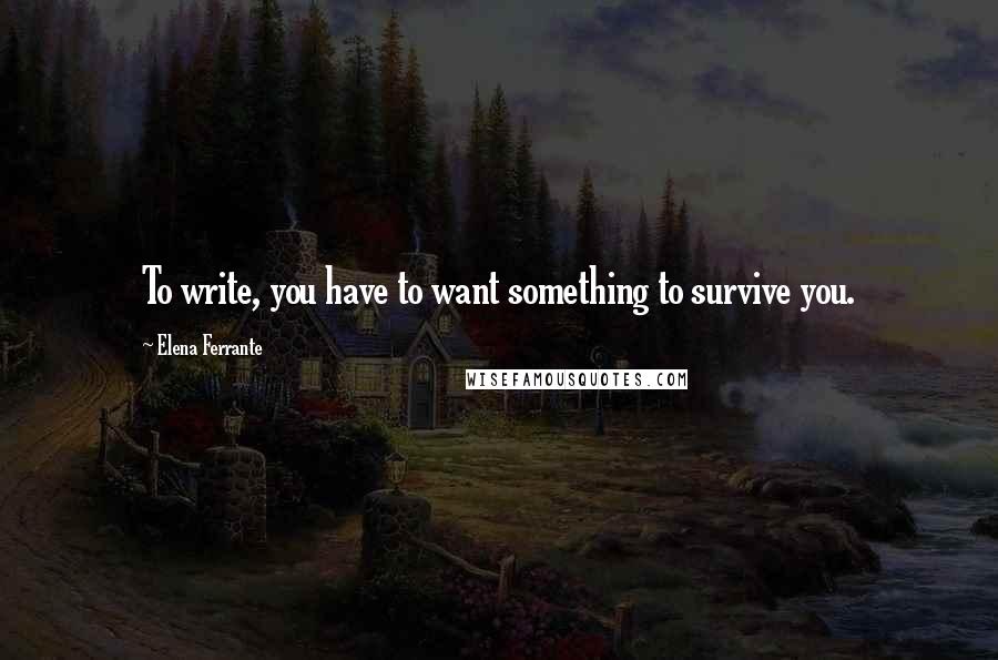 Elena Ferrante quotes: To write, you have to want something to survive you.