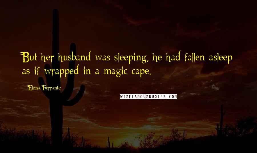 Elena Ferrante quotes: But her husband was sleeping, he had fallen asleep as if wrapped in a magic cape.