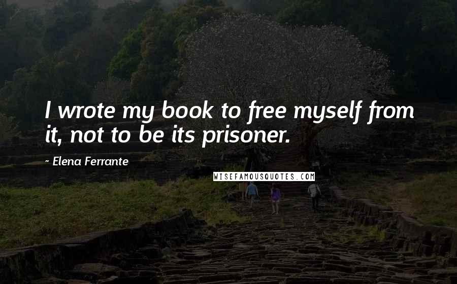 Elena Ferrante quotes: I wrote my book to free myself from it, not to be its prisoner.