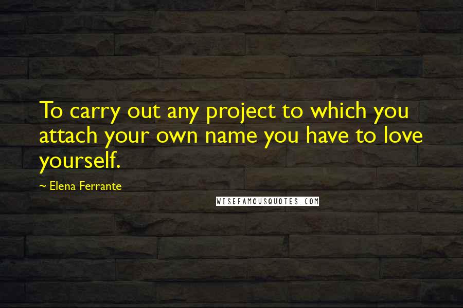 Elena Ferrante quotes: To carry out any project to which you attach your own name you have to love yourself.