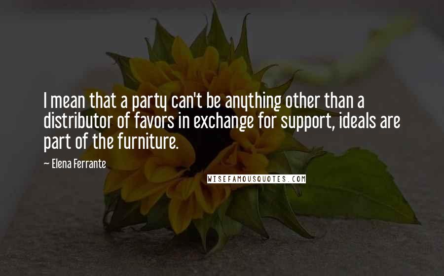 Elena Ferrante quotes: I mean that a party can't be anything other than a distributor of favors in exchange for support, ideals are part of the furniture.