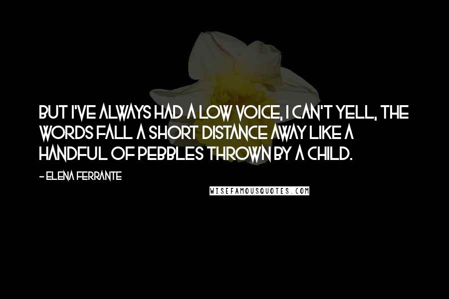 Elena Ferrante quotes: But I've always had a low voice, I can't yell, the words fall a short distance away like a handful of pebbles thrown by a child.