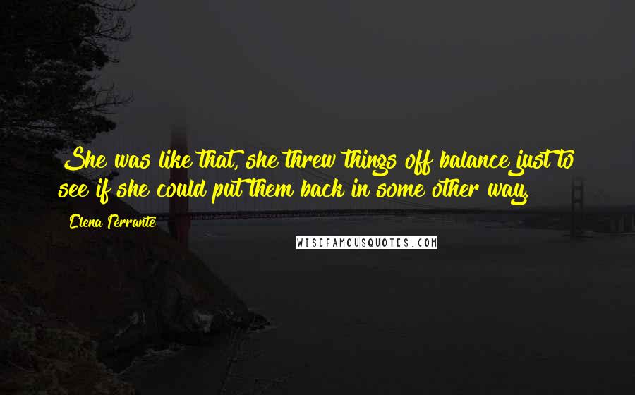 Elena Ferrante quotes: She was like that, she threw things off balance just to see if she could put them back in some other way. Elena Ferrante quotes: She was like that, she threw things off balance just to see if she could put them back in some other way.