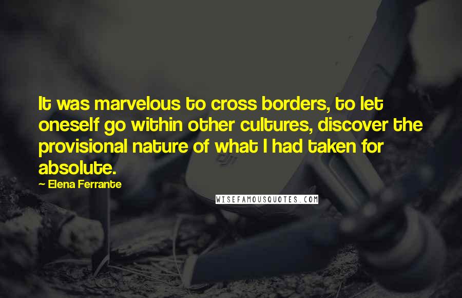 Elena Ferrante quotes: It was marvelous to cross borders, to let oneself go within other cultures, discover the provisional nature of what I had taken for absolute. Elena Ferrante quotes: It was marvelous to cross borders, to let oneself go within other cultures, discover the provisional nature of what I had taken for absolute.