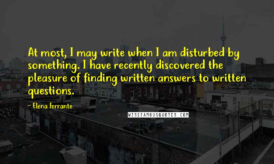 Elena Ferrante quotes: At most, I may write when I am disturbed by something. I have recently discovered the pleasure of finding written answers to written questions. Elena Ferrante quotes: At most, I may write when I am disturbed by something. I have recently discovered the pleasure of finding written answers to written questions.