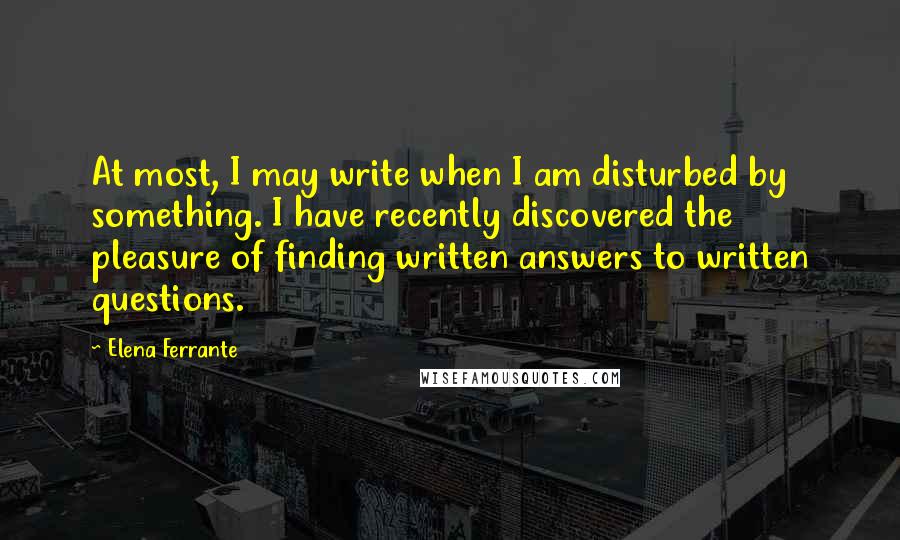 Elena Ferrante quotes: At most, I may write when I am disturbed by something. I have recently discovered the pleasure of finding written answers to written questions.