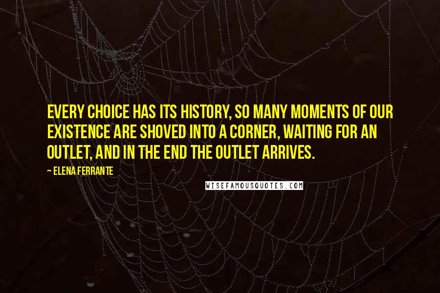 Elena Ferrante quotes: Every choice has its history, so many moments of our existence are shoved into a corner, waiting for an outlet, and in the end the outlet arrives. Elena Ferrante quotes: Every choice has its history, so many moments of our existence are shoved into a corner, waiting for an outlet, and in the end the outlet arrives.