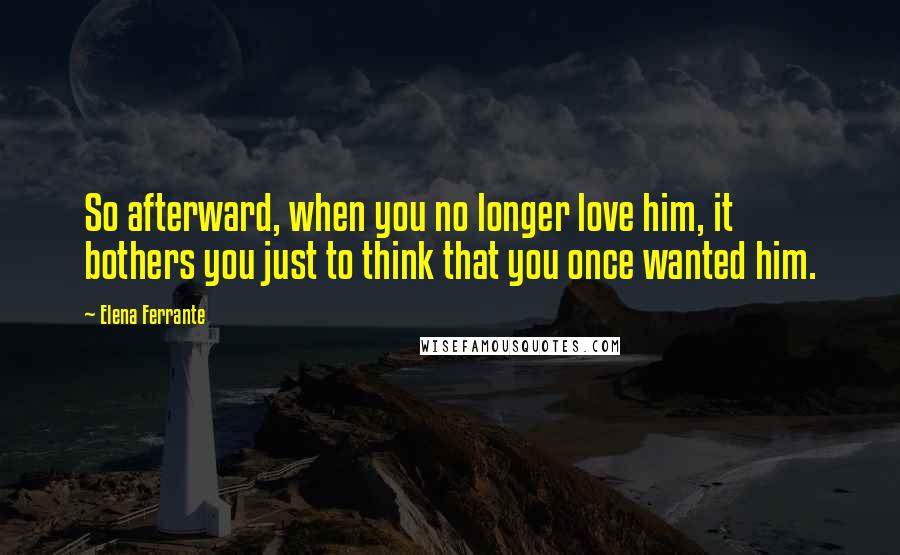 Elena Ferrante quotes: So afterward, when you no longer love him, it bothers you just to think that you once wanted him.
