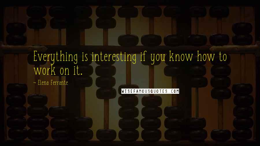 Elena Ferrante quotes: Everything is interesting if you know how to work on it.