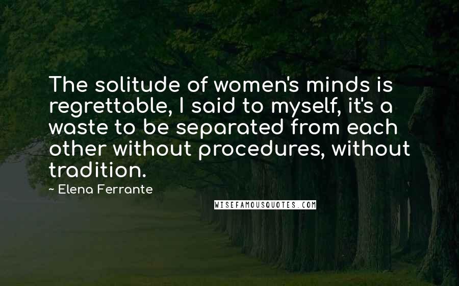 Elena Ferrante quotes: The solitude of women's minds is regrettable, I said to myself, it's a waste to be separated from each other without procedures, without tradition.