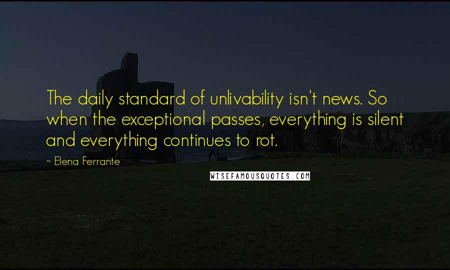 Elena Ferrante quotes: The daily standard of unlivability isn't news. So when the exceptional passes, everything is silent and everything continues to rot. Elena Ferrante quotes: The daily standard of unlivability isn't news. So when the exceptional passes, everything is silent and everything continues to rot.