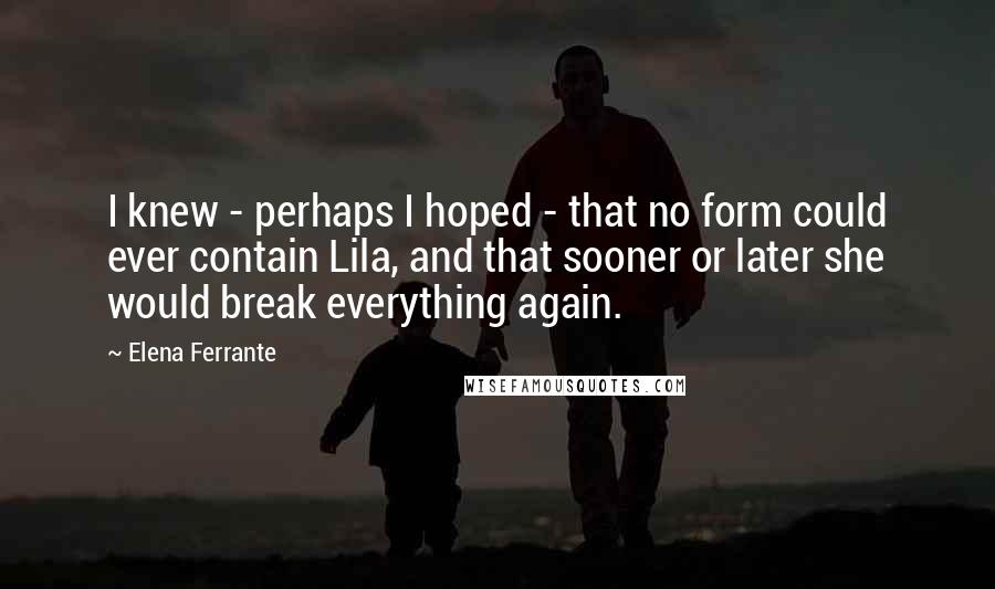 Elena Ferrante quotes: I knew - perhaps I hoped - that no form could ever contain Lila, and that sooner or later she would break everything again.