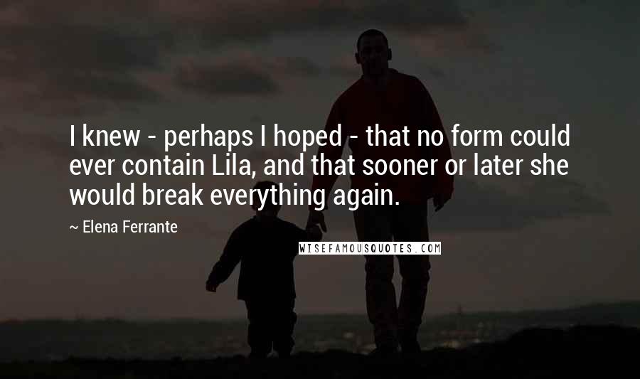 Elena Ferrante quotes: I knew - perhaps I hoped - that no form could ever contain Lila, and that sooner or later she would break everything again. Elena Ferrante quotes: I knew - perhaps I hoped - that no form could ever contain Lila, and that sooner or later she would break everything again.