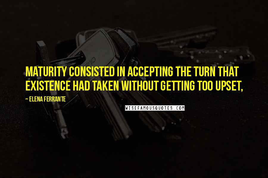 Elena Ferrante quotes: Maturity consisted in accepting the turn that existence had taken without getting too upset,