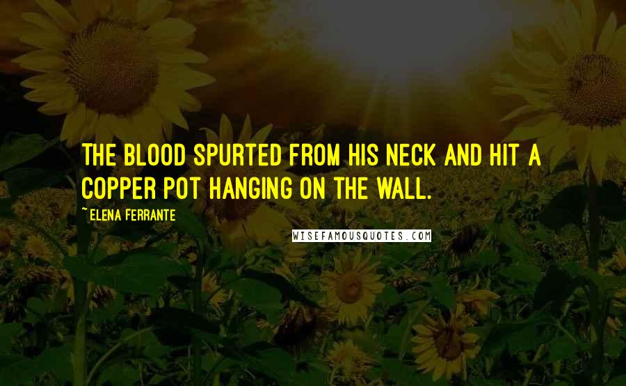 Elena Ferrante quotes: The blood spurted from his neck and hit a copper pot hanging on the wall.