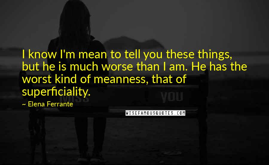 Elena Ferrante quotes: I know I'm mean to tell you these things, but he is much worse than I am. He has the worst kind of meanness, that of superficiality.