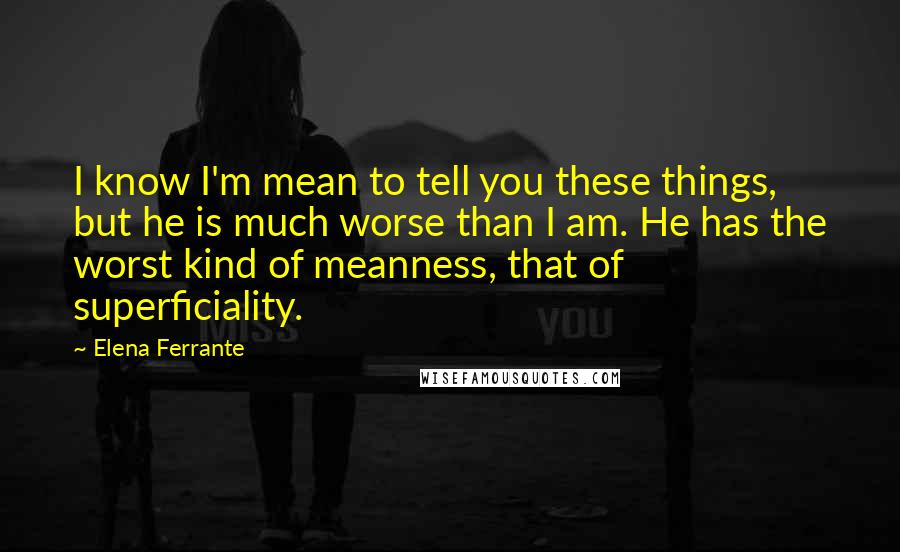 Elena Ferrante quotes: I know I'm mean to tell you these things, but he is much worse than I am. He has the worst kind of meanness, that of superficiality. Elena Ferrante quotes: I know I'm mean to tell you these things, but he is much worse than I am. He has the worst kind of meanness, that of superficiality.