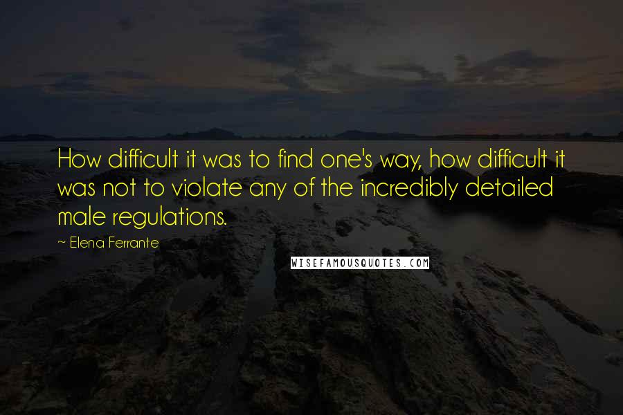 Elena Ferrante quotes: How difficult it was to find one's way, how difficult it was not to violate any of the incredibly detailed male regulations. Elena Ferrante quotes: How difficult it was to find one's way, how difficult it was not to violate any of the incredibly detailed male regulations.
