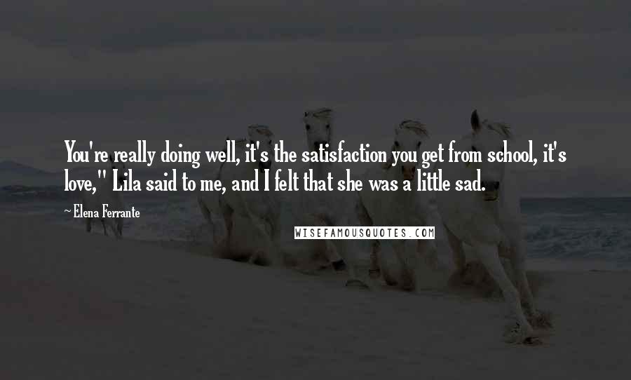 Elena Ferrante quotes: You're really doing well, it's the satisfaction you get from school, it's love," Lila said to me, and I felt that she was a little sad. Elena Ferrante quotes: You're really doing well, it's the satisfaction you get from school, it's love," Lila said to me, and I felt that she was a little sad.