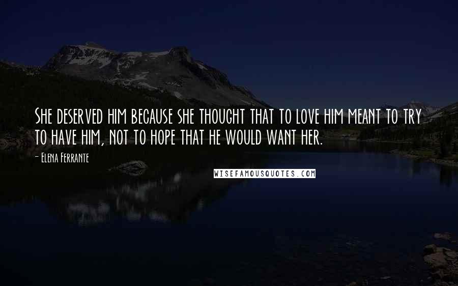 Elena Ferrante quotes: She deserved him because she thought that to love him meant to try to have him, not to hope that he would want her. Elena Ferrante quotes: She deserved him because she thought that to love him meant to try to have him, not to hope that he would want her.