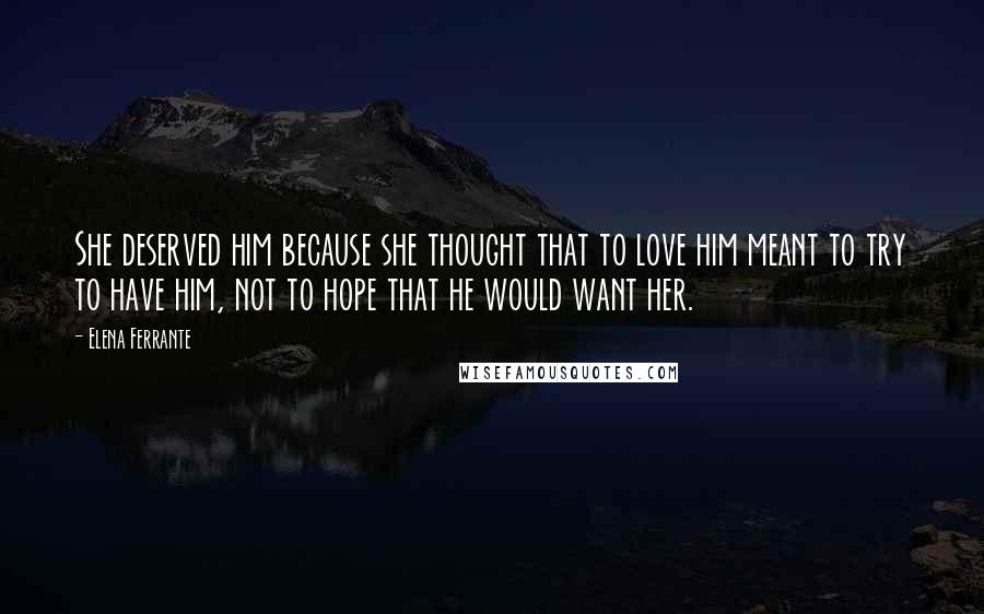 Elena Ferrante quotes: She deserved him because she thought that to love him meant to try to have him, not to hope that he would want her.