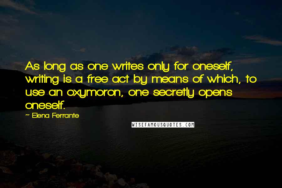 Elena Ferrante quotes: As long as one writes only for oneself, writing is a free act by means of which, to use an oxymoron, one secretly opens oneself. Elena Ferrante quotes: As long as one writes only for oneself, writing is a free act by means of which, to use an oxymoron, one secretly opens oneself.
