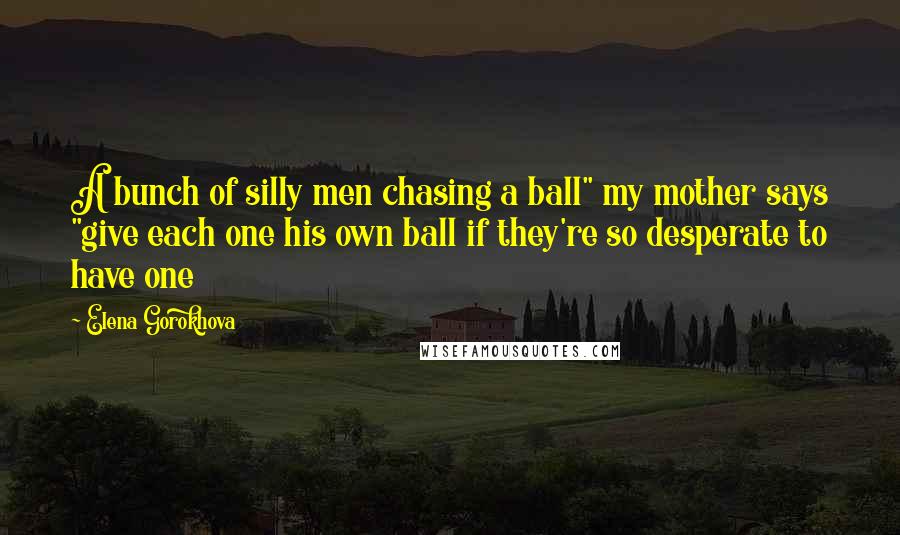 Elena Gorokhova quotes: A bunch of silly men chasing a ball" my mother says "give each one his own ball if they're so desperate to have one